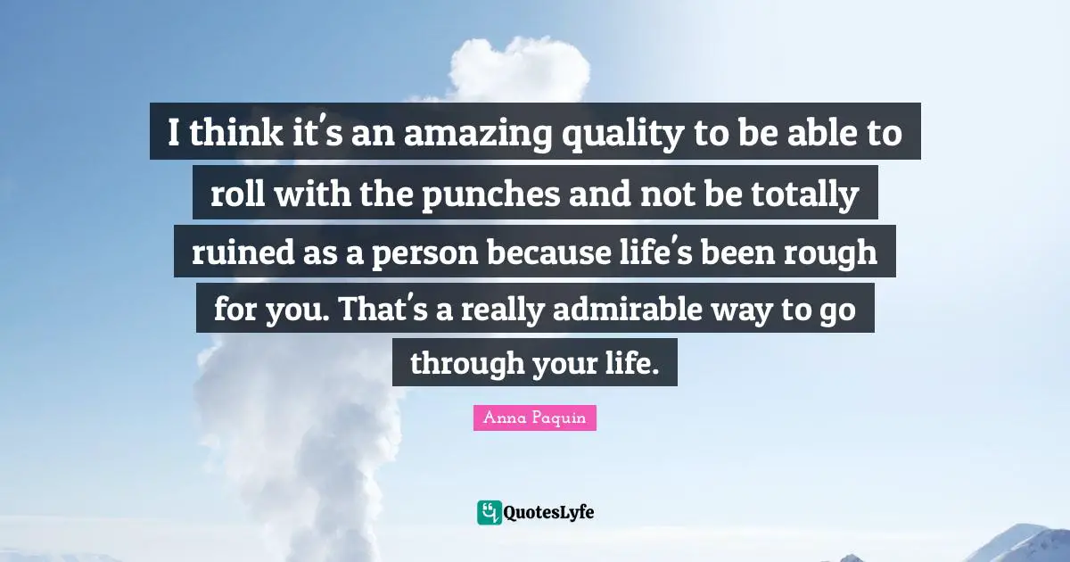 I think it's an amazing quality to be able to roll with the punches and not be totally ruined as a person because life's been rough for you. That's a really admirable way to go through your life.