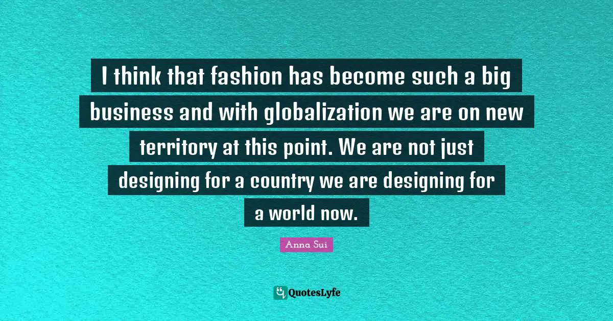 I think that fashion has become such a big business and with globalization we are on new territory at this point. We are not just designing for a country we are designing for a world now.