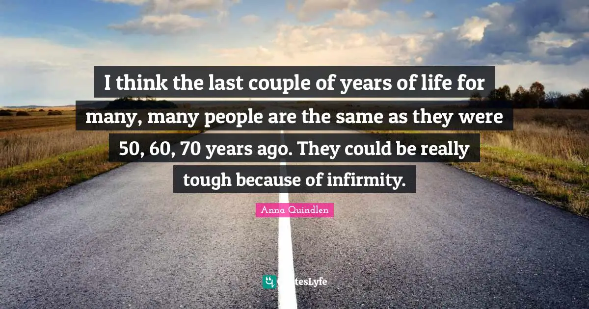 I think the last couple of years of life for many, many people are the same as they were 50, 60, 70 years ago. They could be really tough because of infirmity.