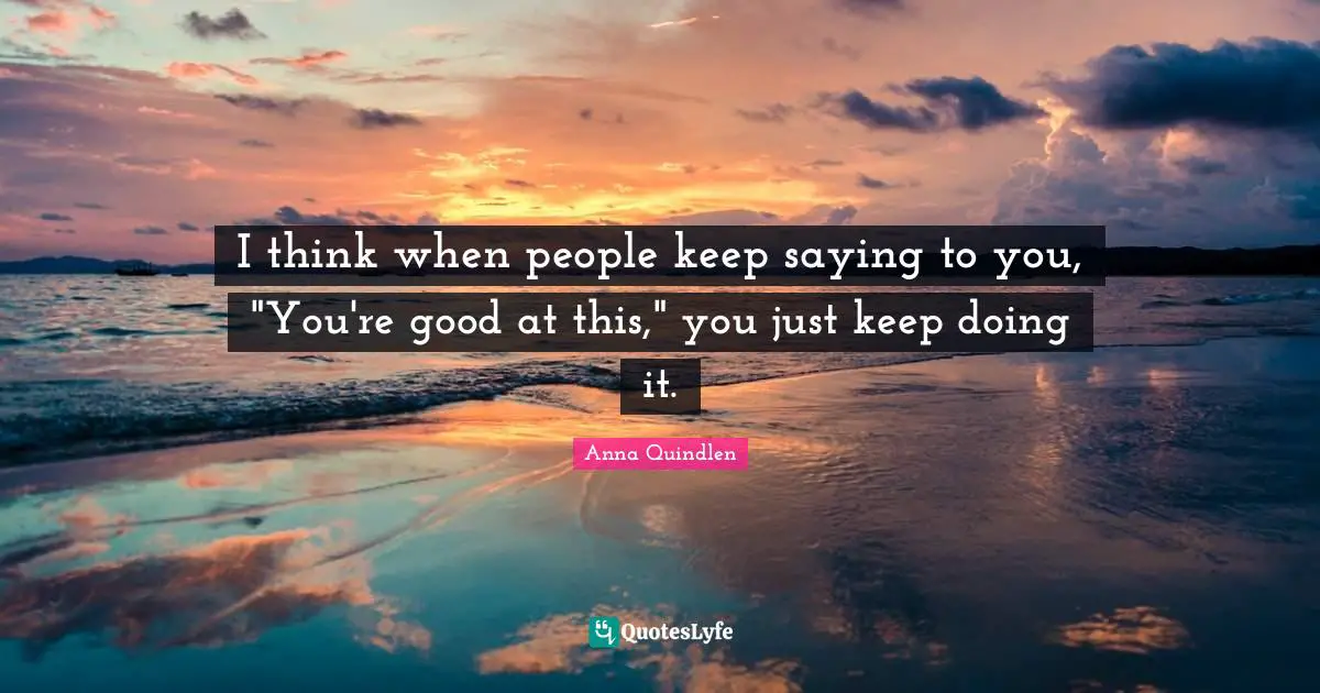 I think when people keep saying to you, "You're good at this," you just keep doing it.