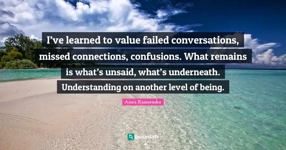 I’ve learned to value failed conversations, missed connections, confusions. What remains is what’s unsaid, what’s underneath. Understanding on another level of being.