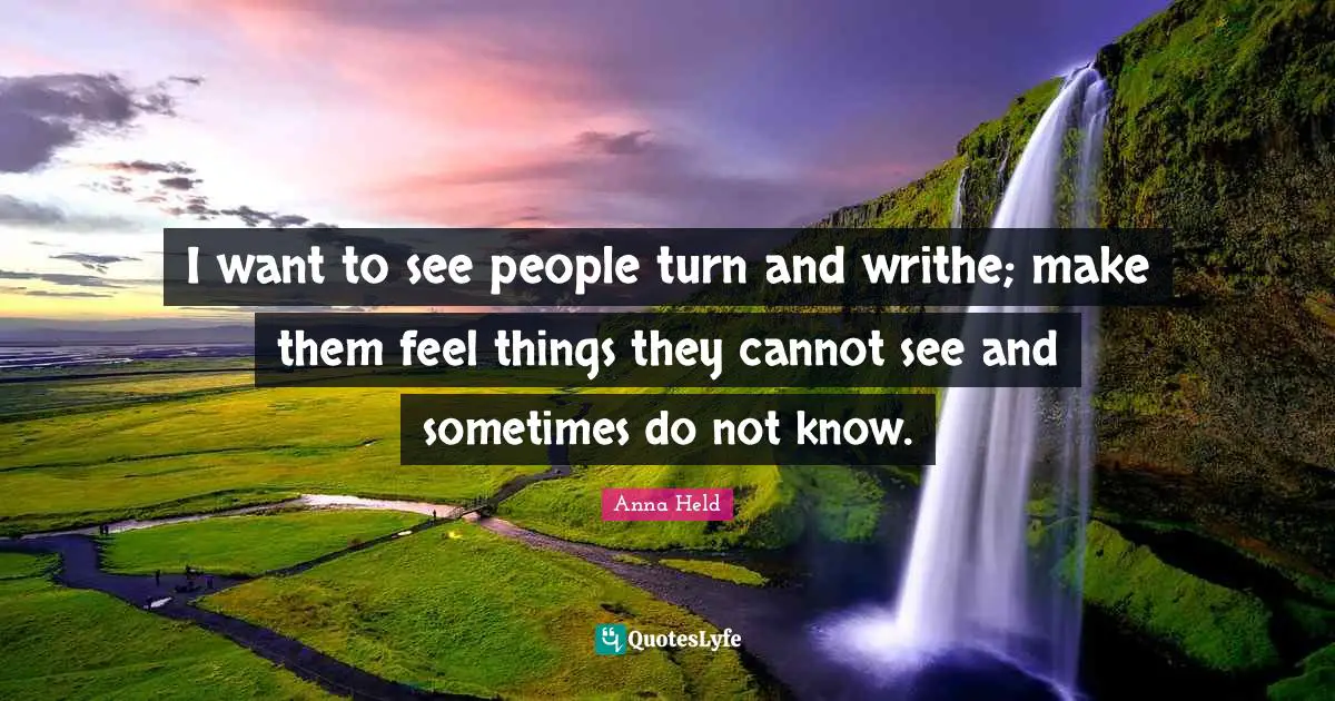 I want to see people turn and writhe; make them feel things they cannot see and sometimes do not know.