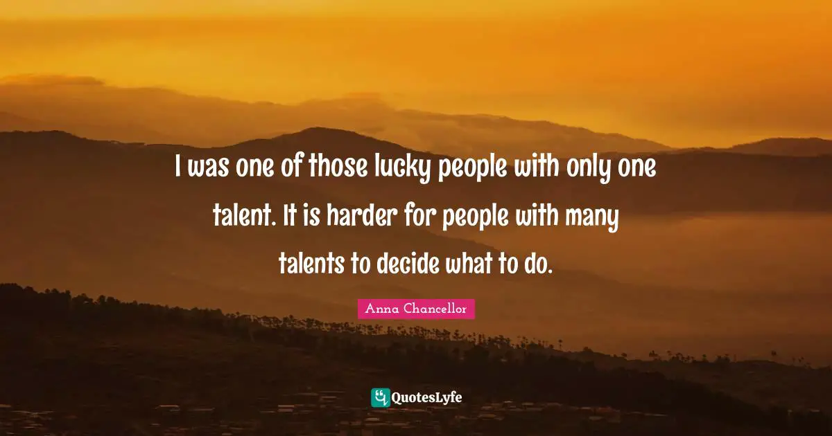 I was one of those lucky people with only one talent. It is harder for people with many talents to decide what to do.
