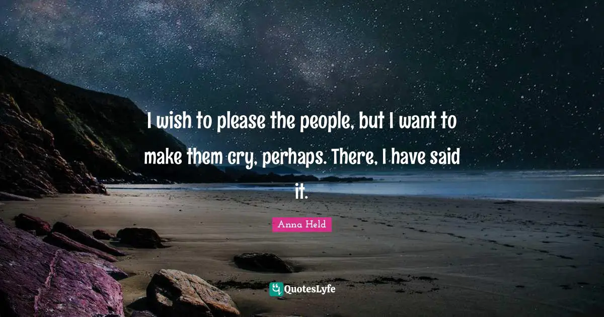 I wish to please the people, but I want to make them cry, perhaps. There, I have said it.
