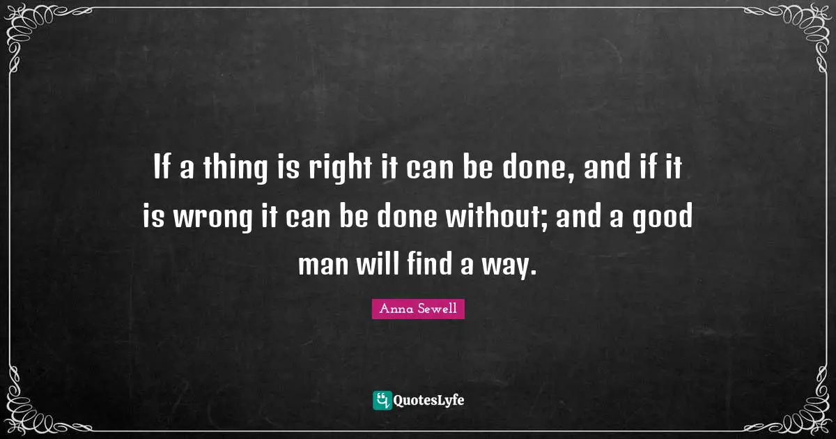 If a thing is right it can be done, and if it is wrong it can be done without; and a good man will find a way.