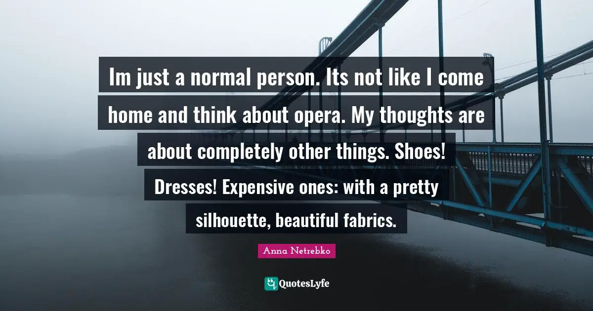Im just a normal person. Its not like I come home and think about opera. My thoughts are about completely other things. Shoes! Dresses! Expensive ones: with a pretty silhouette, beautiful fabrics.