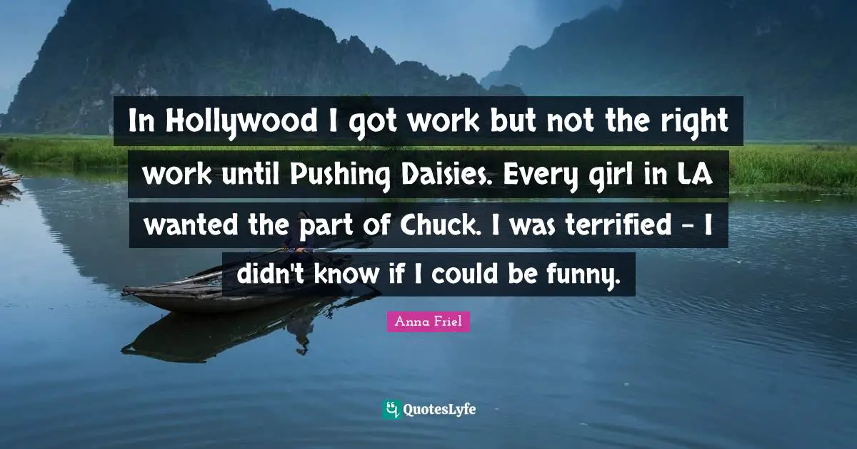 Anna Friel Quotes: "In Hollywood I got work but not the right work until Pushing Daisies. Every girl in LA wanted the part of Chuck. I was terrified - I didn't know if I could be funny."