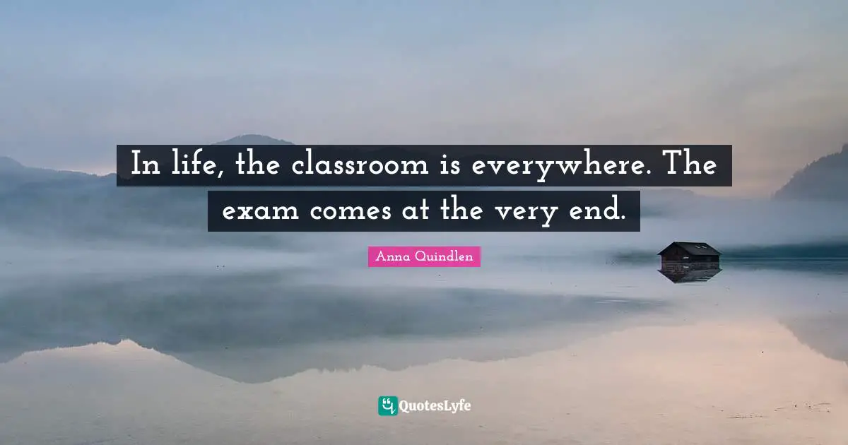 In life, the classroom is everywhere. The exam comes at the very end.