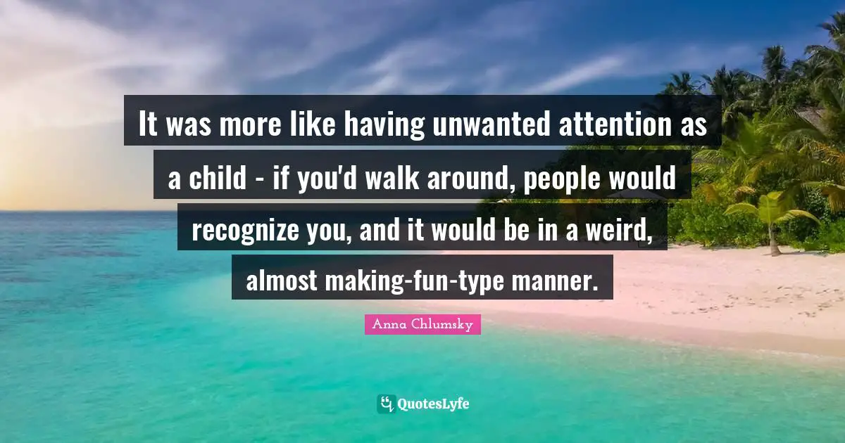 It was more like having unwanted attention as a child - if you'd walk around, people would recognize you, and it would be in a weird, almost making-fun-type manner.