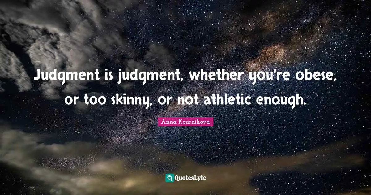 Judgment is judgment, whether you're obese, or too skinny, or not athletic enough.