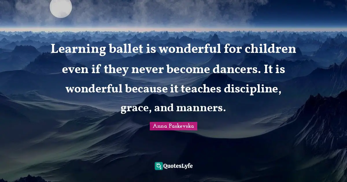 Learning ballet is wonderful for children even if they never become dancers. It is wonderful because it teaches discipline, grace, and manners.