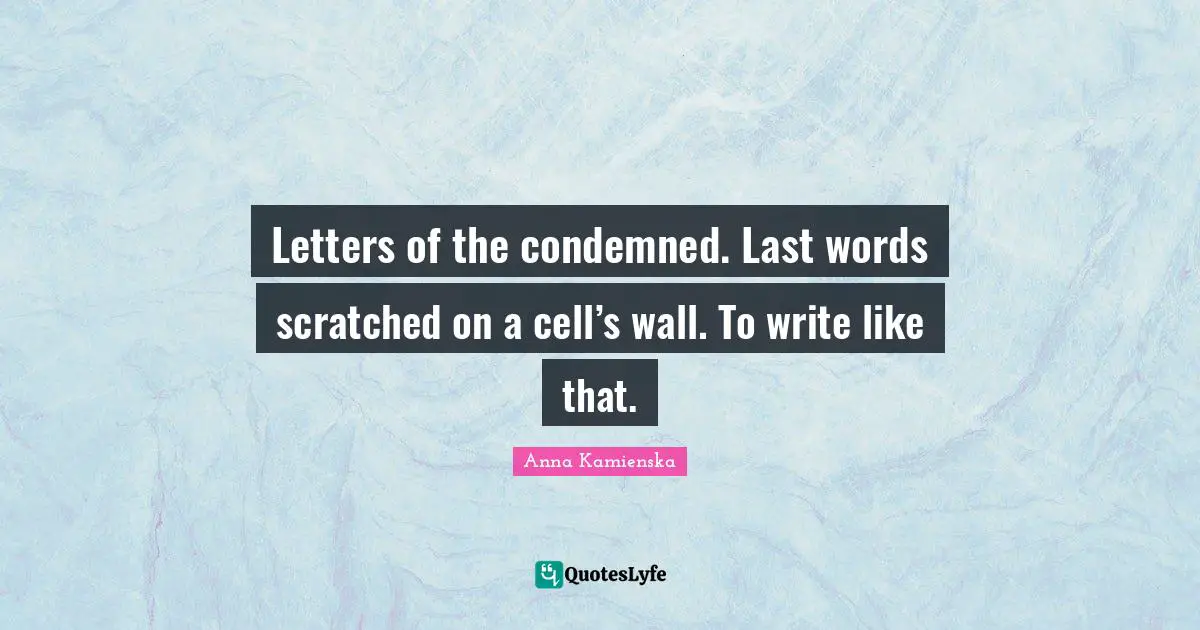 Letters of the condemned. Last words scratched on a cell’s wall. To write like that.