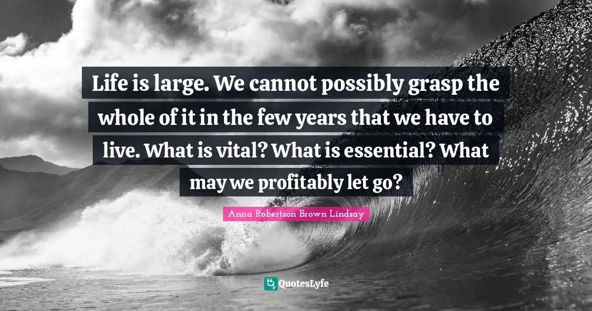 Life is large. We cannot possibly grasp the whole of it in the few years that we have to live. What is vital? What is essential? What may we profitably let go?