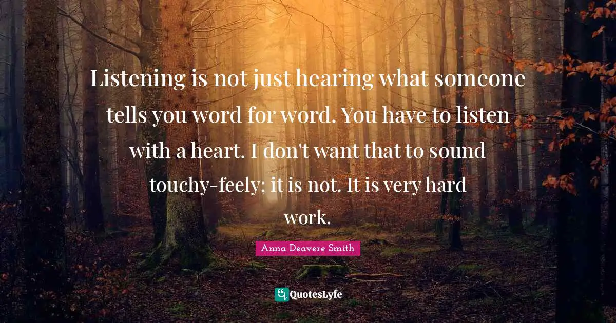 Listening is not just hearing what someone tells you word for word. You have to listen with a heart. I don't want that to sound touchy-feely; it is not. It is very hard work.