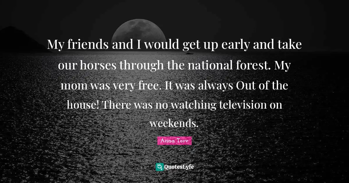 My friends and I would get up early and take our horses through the national forest. My mom was very free. It was always Out of the house! There was no watching television on weekends.