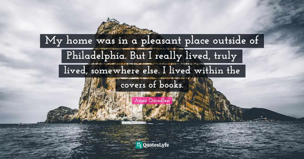 My home was in a pleasant place outside of Philadelphia. But I really lived, truly lived, somewhere else. I lived within the covers of books.