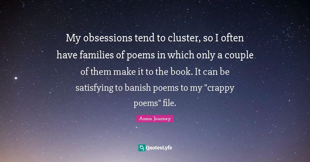My obsessions tend to cluster, so I often have families of poems in which only a couple of them make it to the book. It can be satisfying to banish poems to my "crappy poems" file.