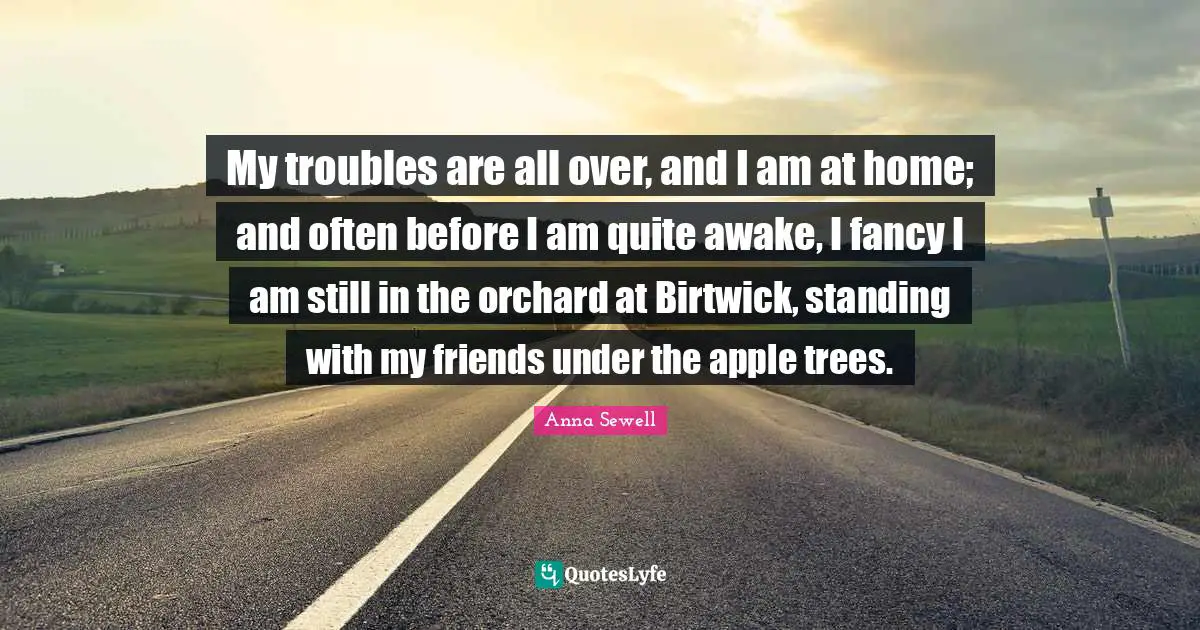 My troubles are all over, and I am at home; and often before I am quite awake, I fancy I am still in the orchard at Birtwick, standing with my friends under the apple trees.