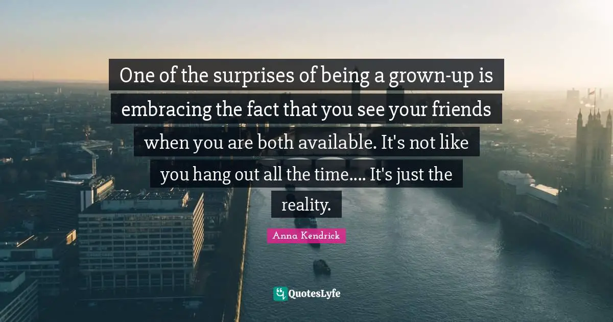 Anna Kendrick Quotes: "One of the surprises of being a grown-up is embracing the fact that you see your friends when you are both available. It's not like you hang out all the time.... It's just the reality."