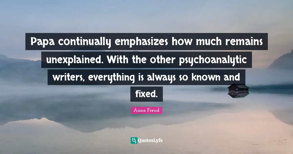 Papa continually emphasizes how much remains unexplained. With the other psychoanalytic writers, everything is always so known and fixed.