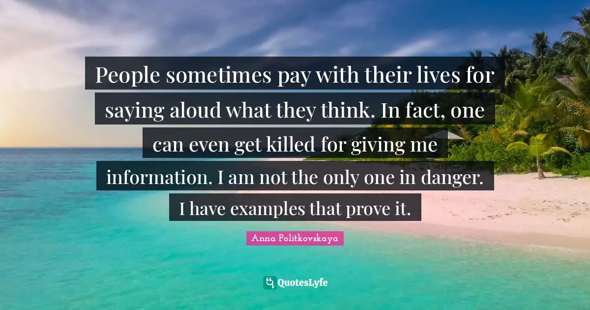 People sometimes pay with their lives for saying aloud what they think. In fact, one can even get killed for giving me information. I am not the only one in danger. I have examples that prove it.