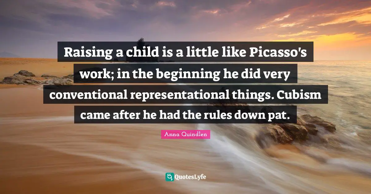 Raising a child is a little like Picasso's work; in the beginning he did very conventional representational things. Cubism came after he had the rules down pat.
