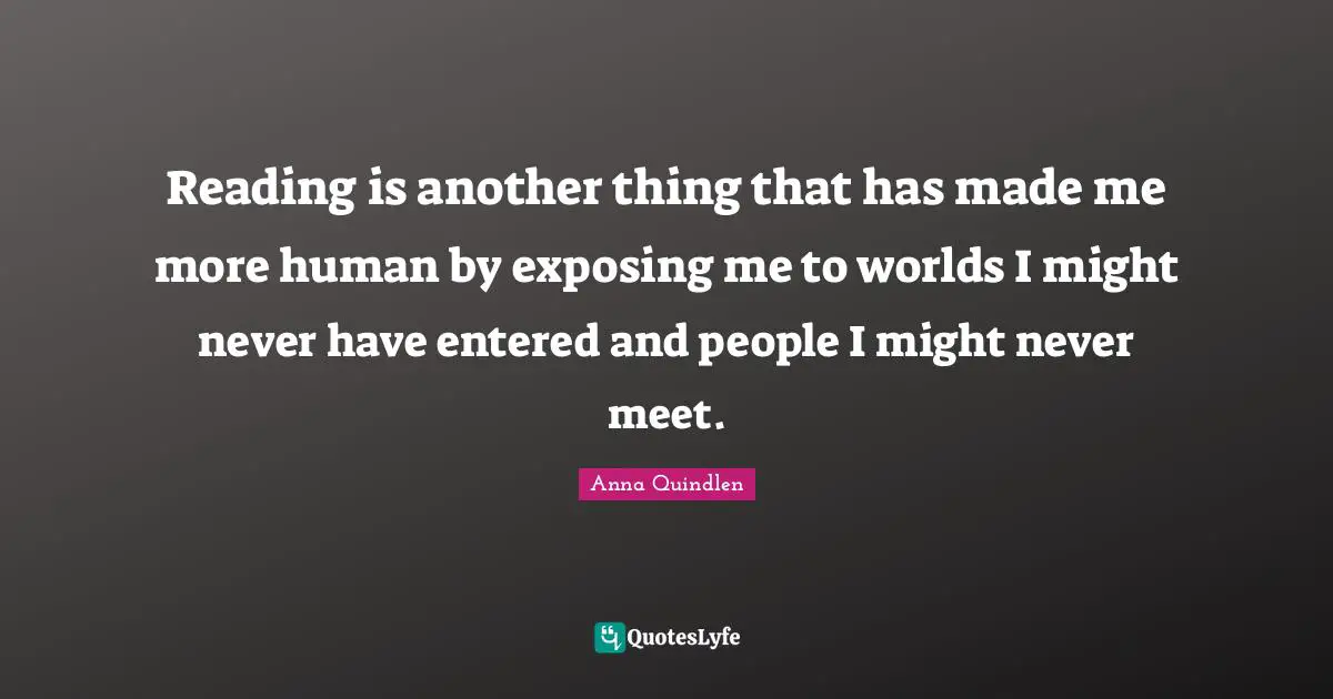 Reading is another thing that has made me more human by exposing me to worlds I might never have entered and people I might never meet.