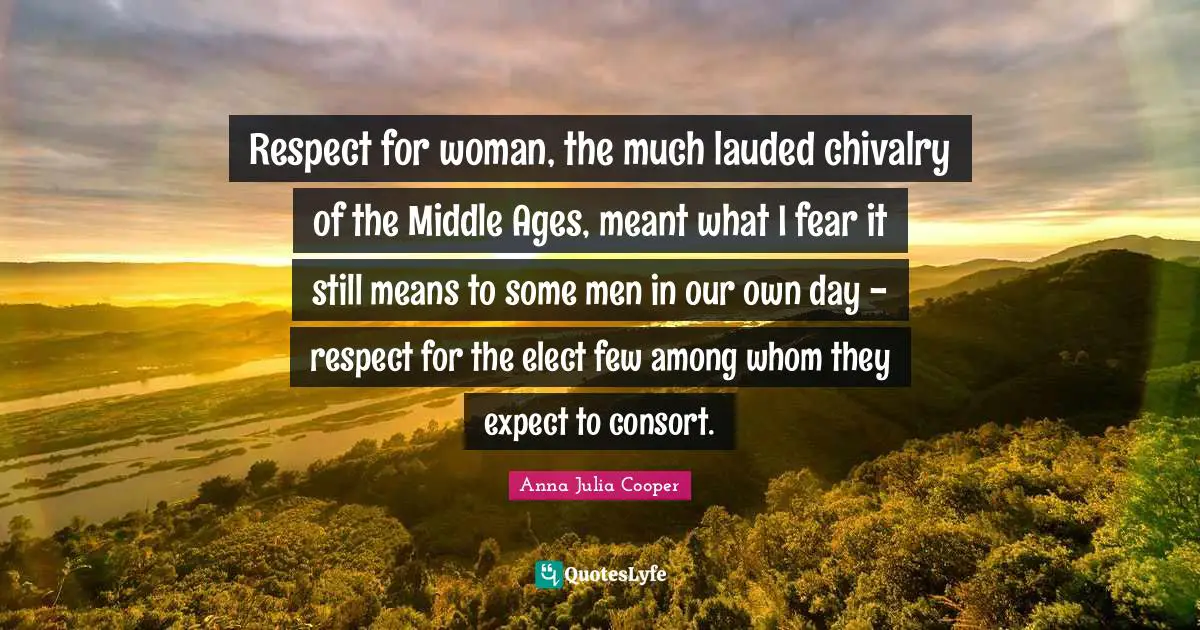 Anna Julia Cooper Quotes: "Respect for woman, the much lauded chivalry of the Middle Ages, meant what I fear it still means to some men in our own day - respect for the elect few among whom they expect to consort."