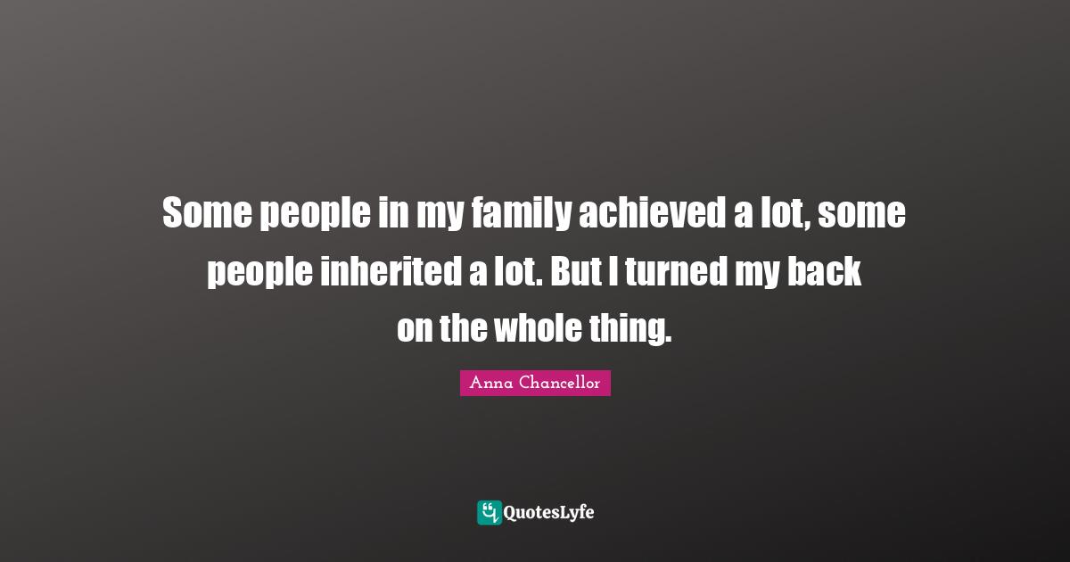 Some people in my family achieved a lot, some people inherited a lot. But I turned my back on the whole thing.