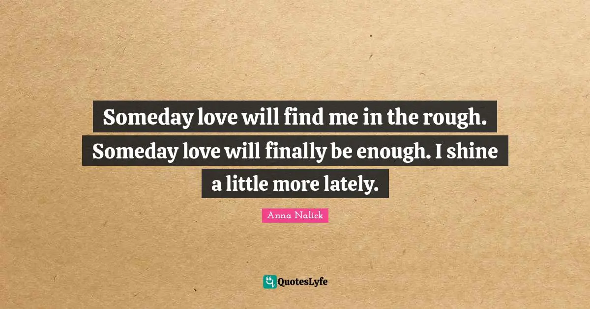 Someday love will find me in the rough. Someday love will finally be enough. I shine a little more lately.