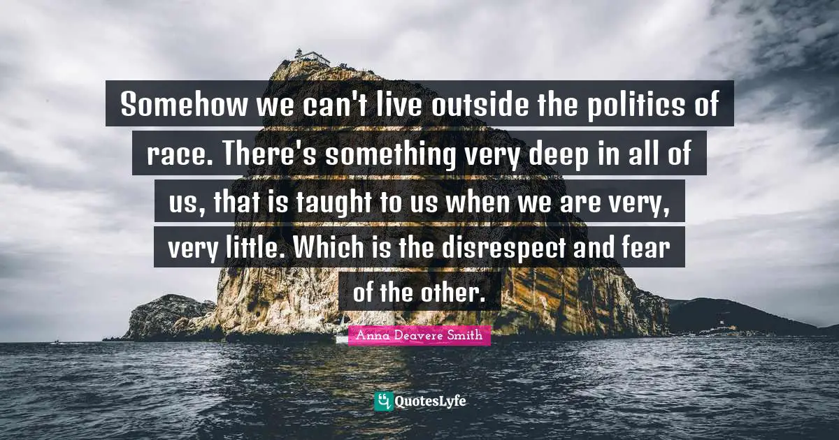 Somehow we can't live outside the politics of race. There's something very deep in all of us, that is taught to us when we are very, very little. Which is the disrespect and fear of the other.