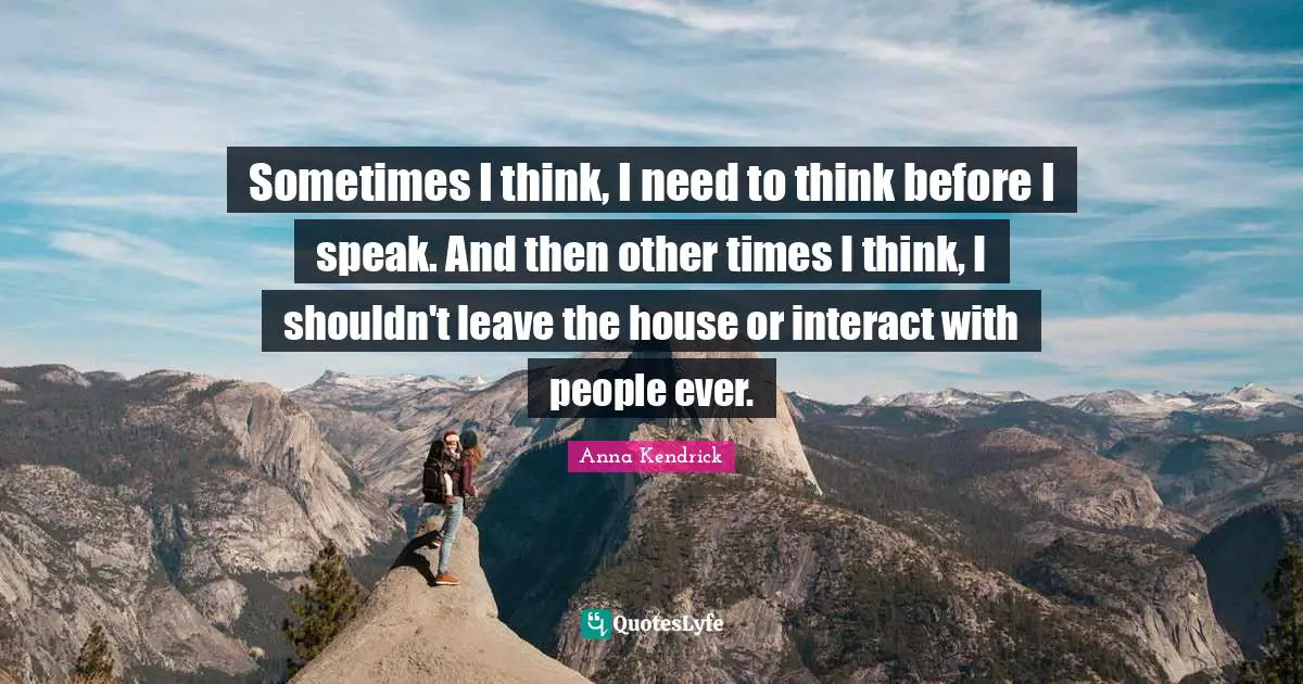 Anna Kendrick Quotes: "Sometimes I think, I need to think before I speak. And then other times I think, I shouldn't leave the house or interact with people ever."