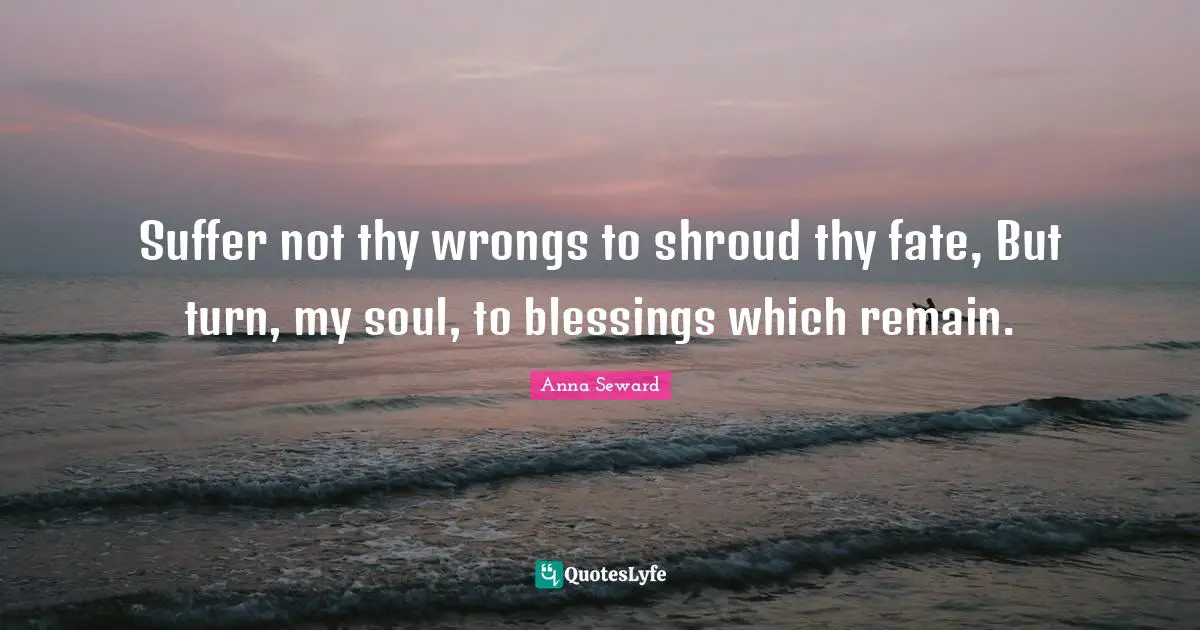 Suffer not thy wrongs to shroud thy fate, But turn, my soul, to blessings which remain.