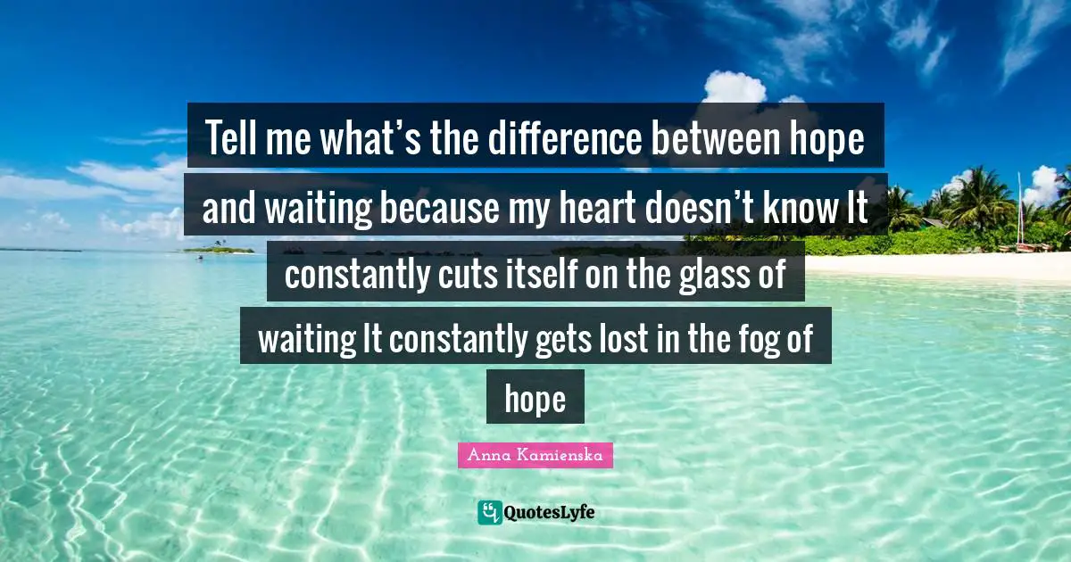 Tell me what’s the difference between hope and waiting because my heart doesn’t know It constantly cuts itself on the glass of waiting It constantly gets lost in the fog of hope