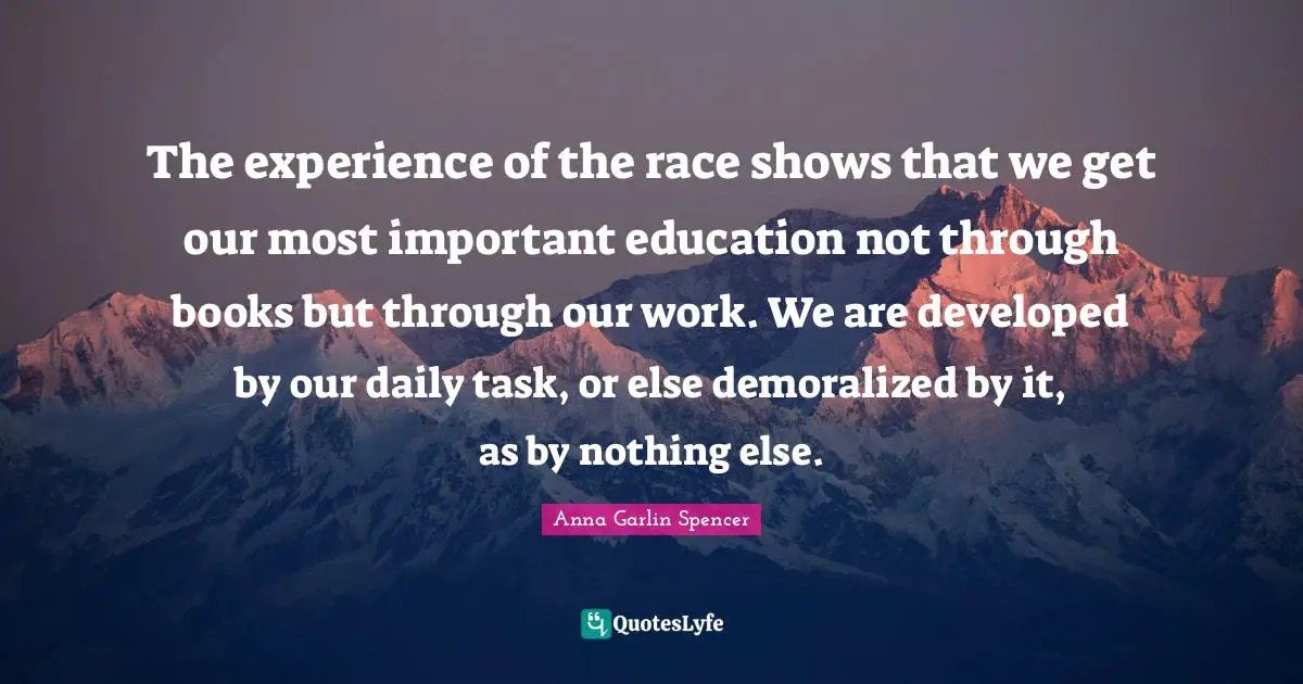 The experience of the race shows that we get our most important education not through books but through our work. We are developed by our daily task, or else demoralized by it, as by nothing else.