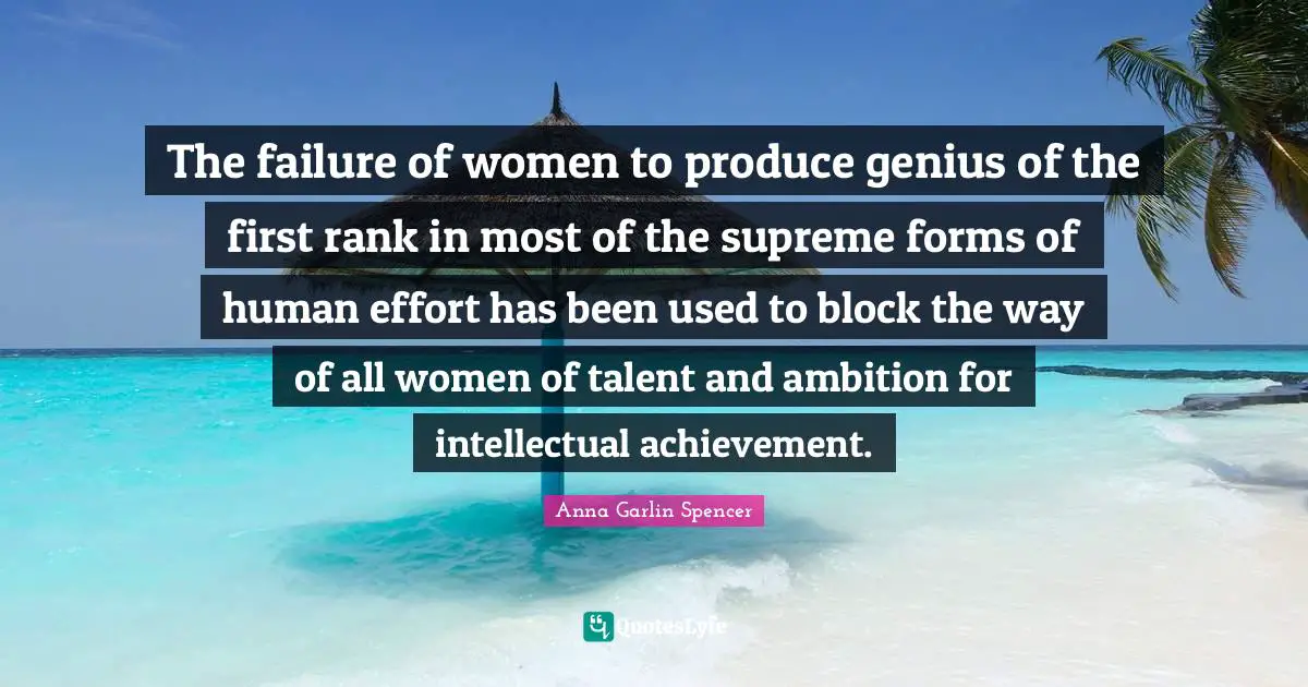 The failure of women to produce genius of the first rank in most of the supreme forms of human effort has been used to block the way of all women of talent and ambition for intellectual achievement.