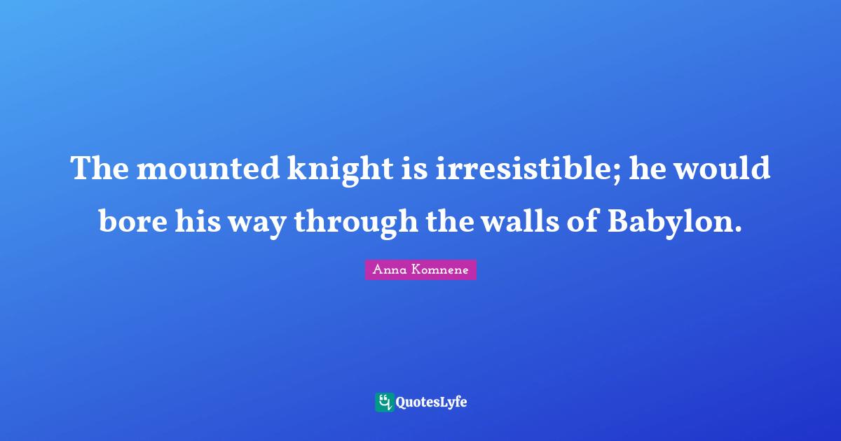 The mounted knight is irresistible; he would bore his way through the walls of Babylon.