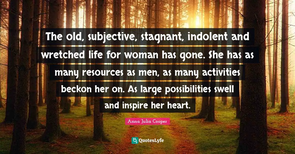 Anna Julia Cooper Quotes: "The old, subjective, stagnant, indolent and wretched life for woman has gone. She has as many resources as men, as many activities beckon her on. As large possibilities swell and inspire her heart."