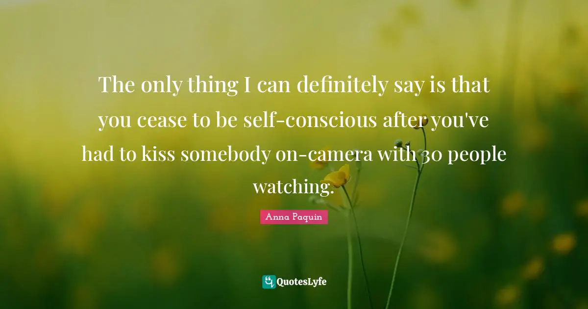 The only thing I can definitely say is that you cease to be self-conscious after you've had to kiss somebody on-camera with 30 people watching.