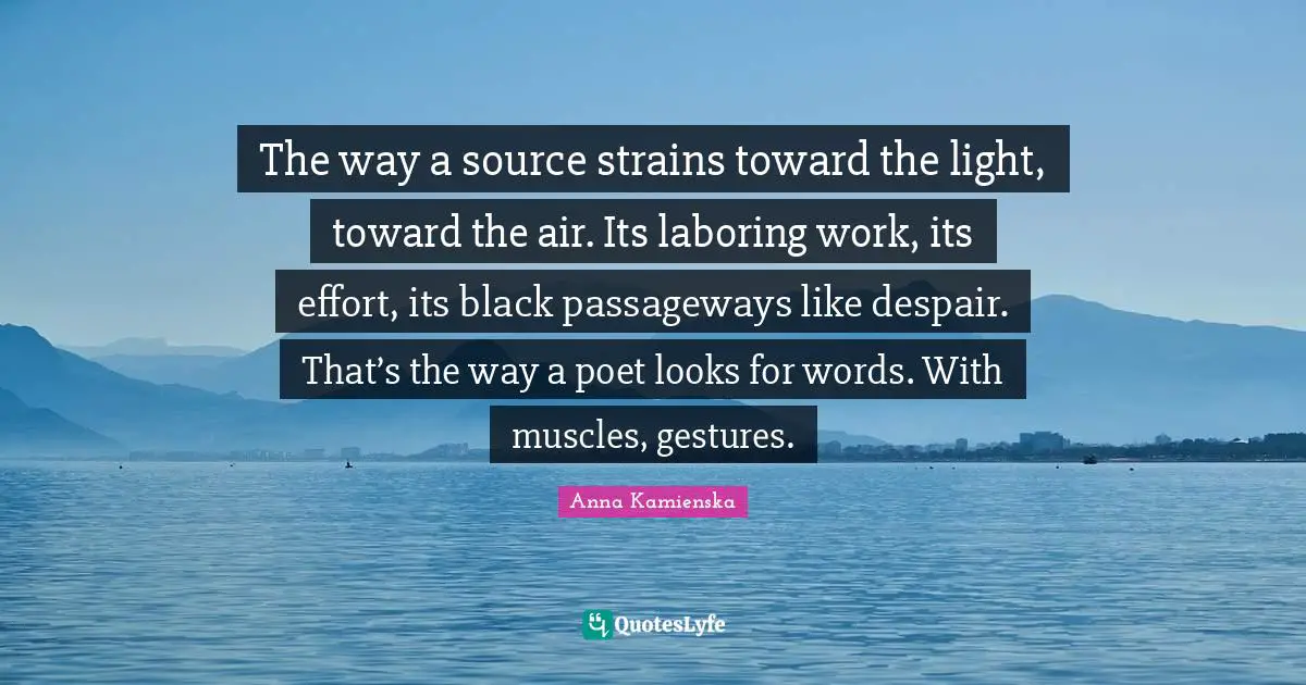 The way a source strains toward the light, toward the air. Its laboring work, its effort, its black passageways like despair. That’s the way a poet looks for words. With muscles, gestures.