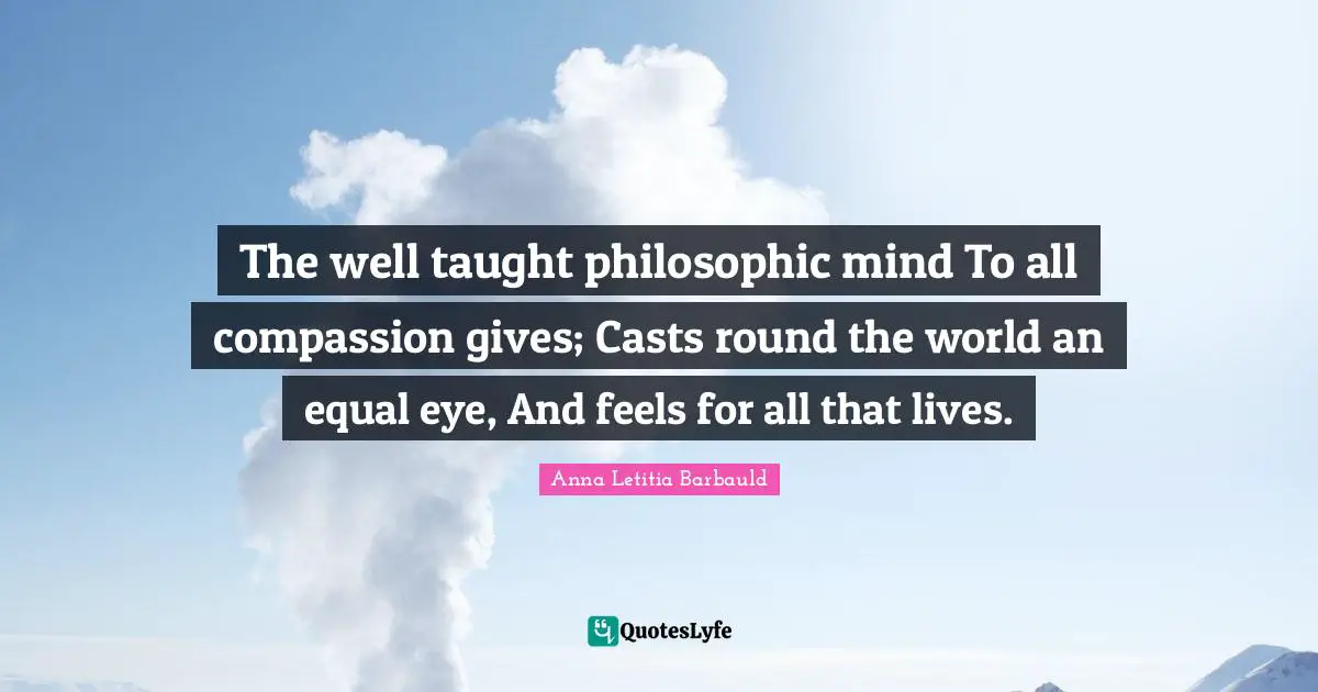 Anna Letitia Barbauld Quotes: "The well taught philosophic mind To all compassion gives; Casts round the world an equal eye, And feels for all that lives."