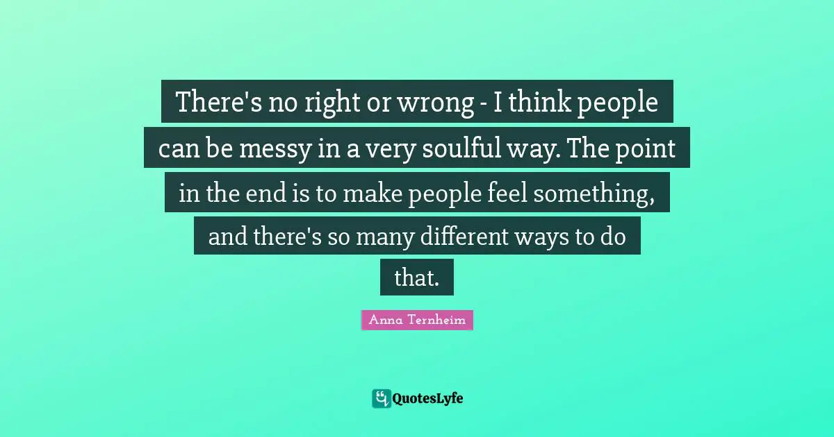 There's no right or wrong - I think people can be messy in a very soulful way. The point in the end is to make people feel something, and there's so many different ways to do that.