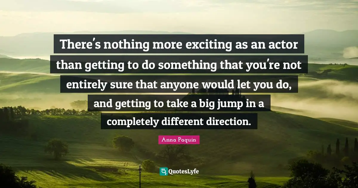 There's nothing more exciting as an actor than getting to do something that you're not entirely sure that anyone would let you do, and getting to take a big jump in a completely different direction.