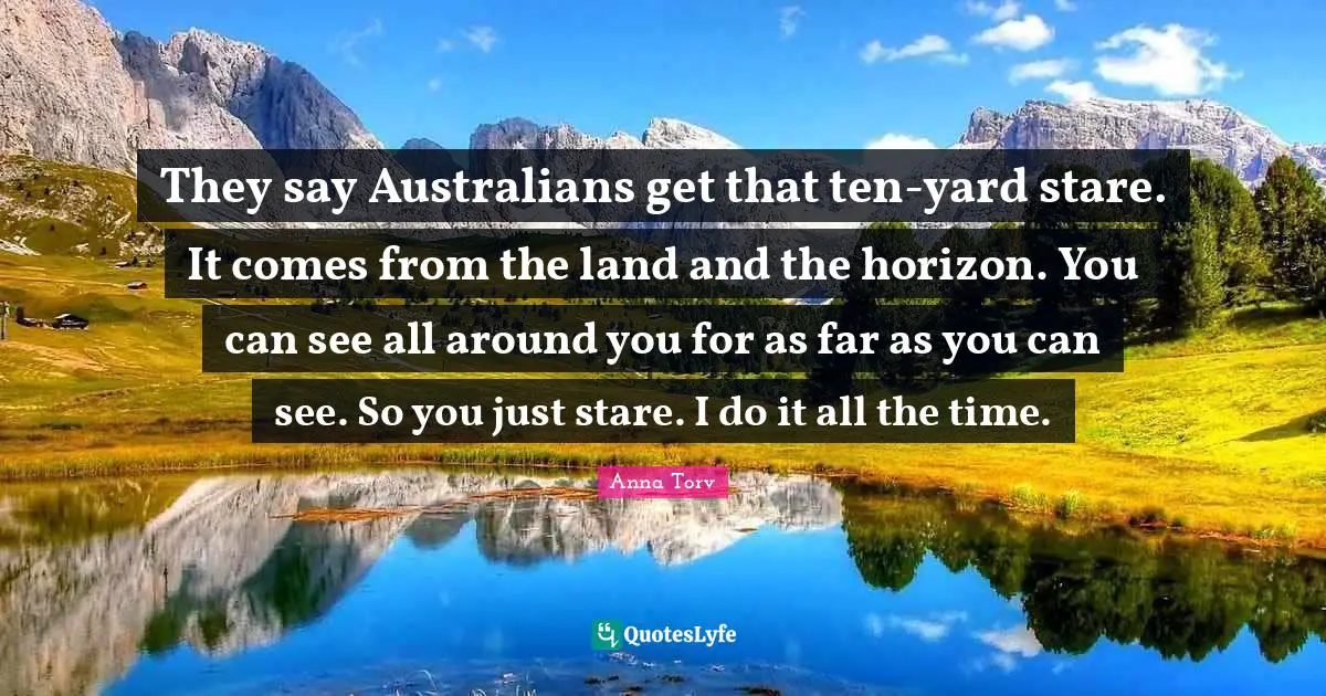 They say Australians get that ten-yard stare. It comes from the land and the horizon. You can see all around you for as far as you can see. So you just stare. I do it all the time.