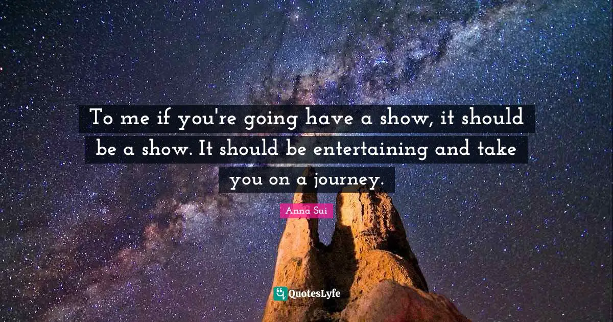 To me if you're going have a show, it should be a show. It should be entertaining and take you on a journey.
