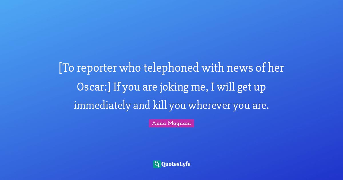 Anna Magnani Quotes: "[To reporter who telephoned with news of her Oscar:] If you are joking me, I will get up immediately and kill you wherever you are."