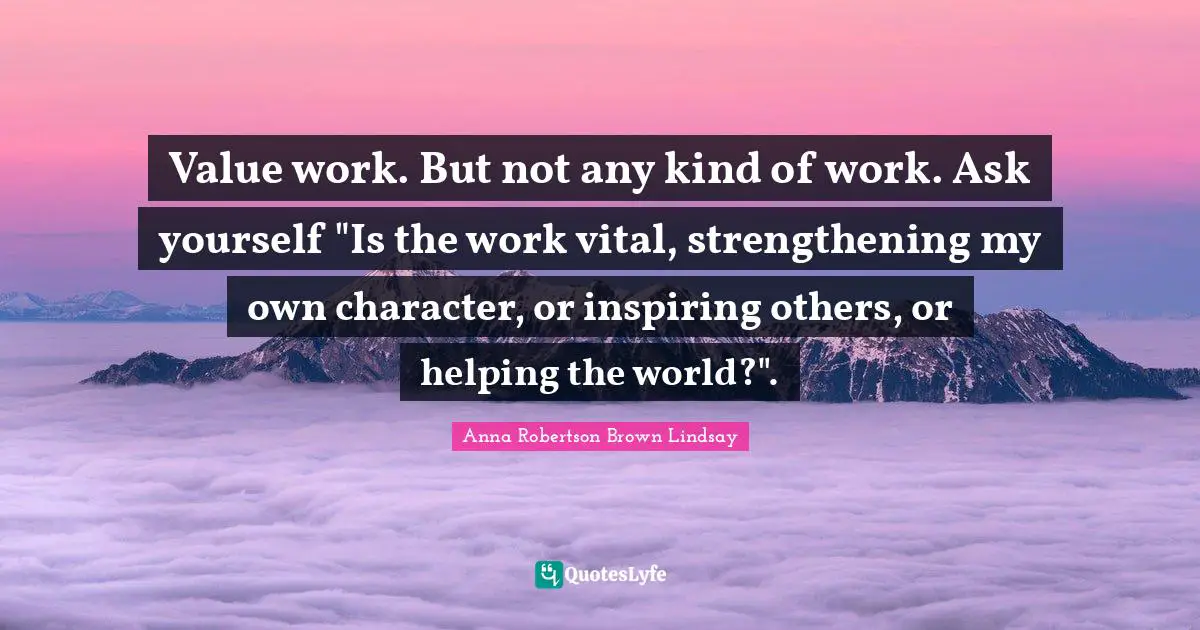 Value work. But not any kind of work. Ask yourself "Is the work vital, strengthening my own character, or inspiring others, or helping the world?".