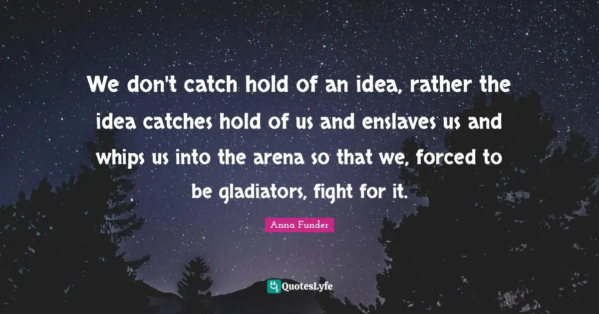 We don't catch hold of an idea, rather the idea catches hold of us and enslaves us and whips us into the arena so that we, forced to be gladiators, fight for it.