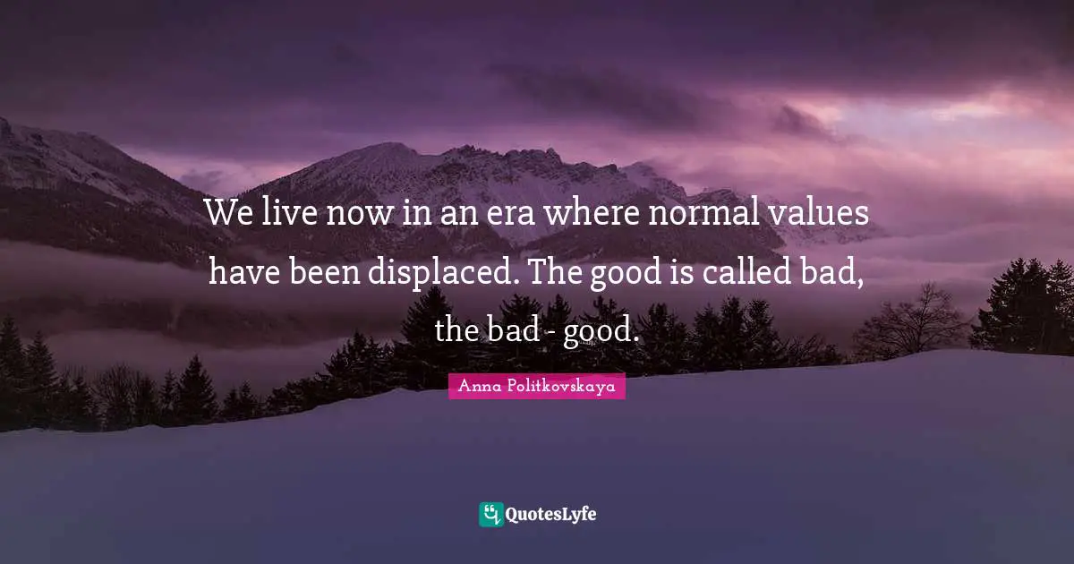 We live now in an era where normal values have been displaced. The good is called bad, the bad - good.