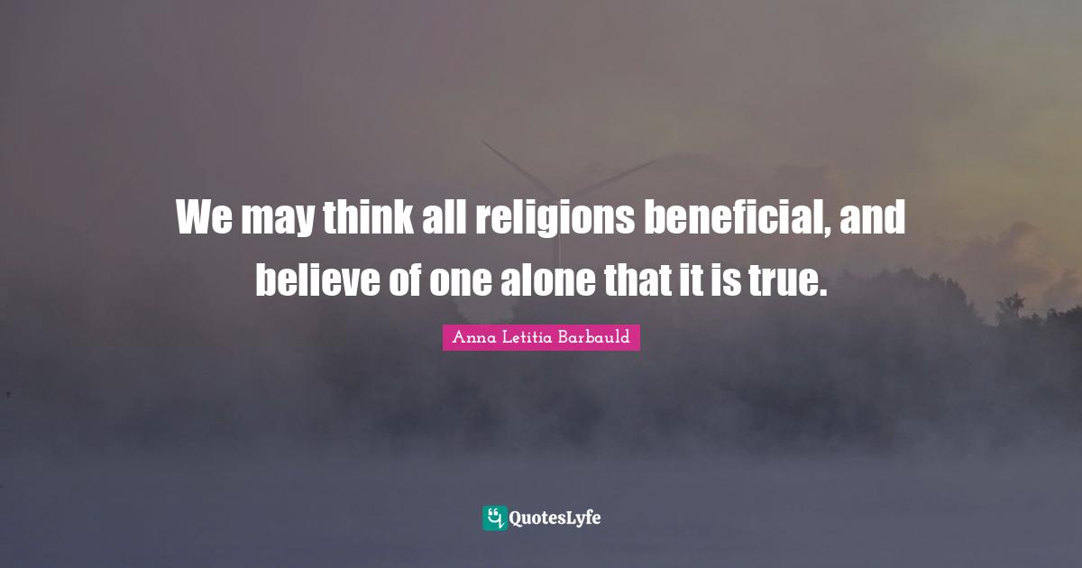 Anna Letitia Barbauld Quotes: "We may think all religions beneficial, and believe of one alone that it is true."